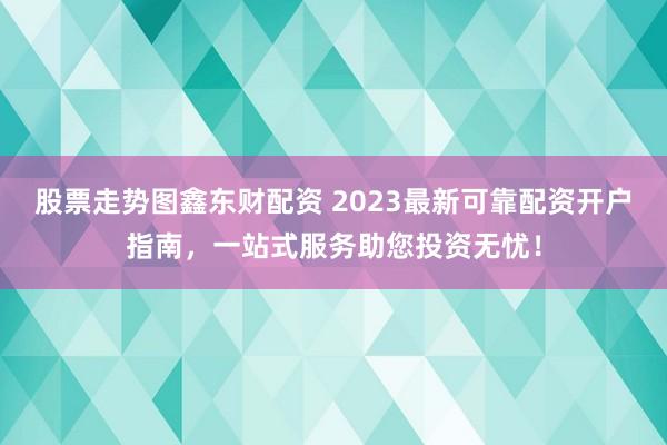 股票走勢(shì)圖鑫東財(cái)配資 2023最新可靠配資開(kāi)戶指南，一站式服務(wù)助您投資無(wú)憂！