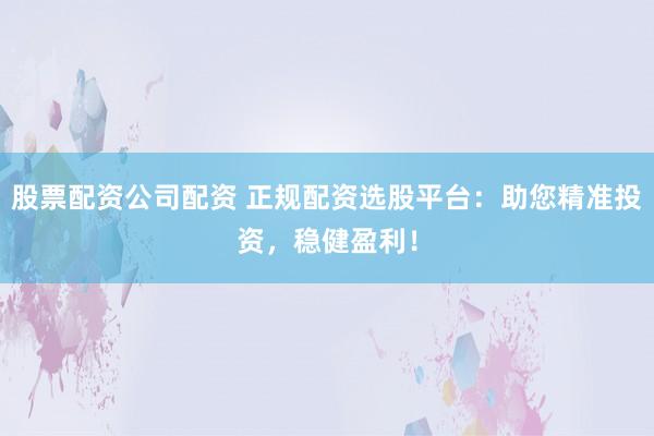 股票配資公司配資 正規配資選股平臺:助您精準投資,穩健盈利!