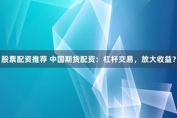股票配資推薦 中國期貨配資：杠桿交易，放大收益？