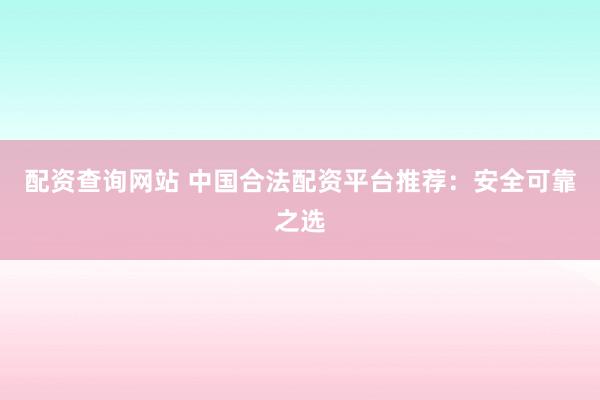 配資查詢網站 中國合法配資平臺推薦:安全可靠之選