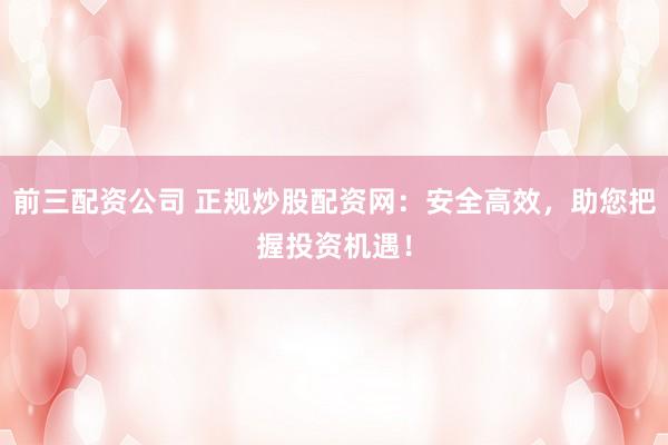 前三配資公司 正規炒股配資網：安全高效，助您把握投資機遇！