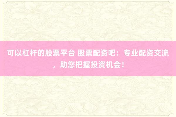 可以杠桿的股票平臺 股票配資吧：專業(yè)配資交流，助您把握投資機會！