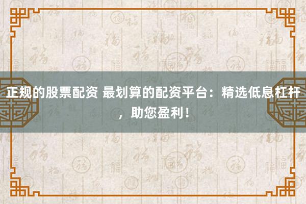 正規的股票配資 最劃算的配資平臺：精選低息杠桿，助您盈利！