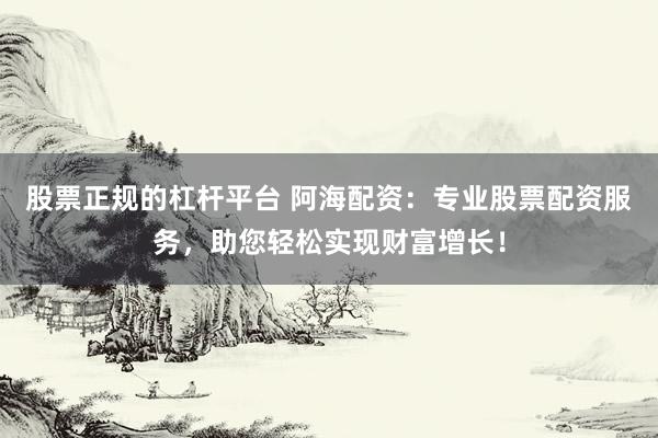 股票正規的杠桿平臺 阿海配資：專業股票配資服務，助您輕松實現財富增長！