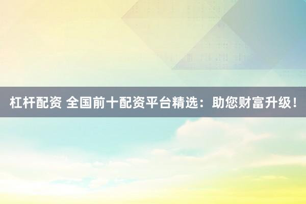 杠桿配資 全國前十配資平臺精選：助您財富升級！