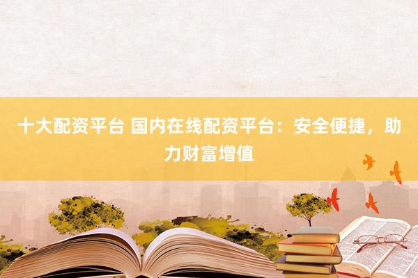 十大配資平臺 國內在線配資平臺：安全便捷，助力財富增值