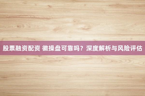 股票融資配資 徽操盤可靠嗎？深度解析與風險評估