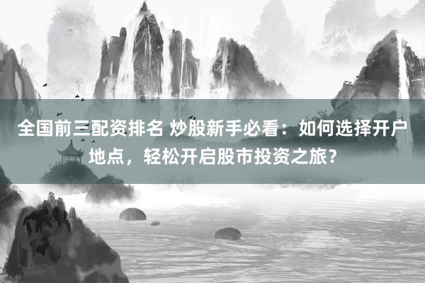 全國前三配資排名 炒股新手必看：如何選擇開戶地點，輕松開啟股市投資之旅？