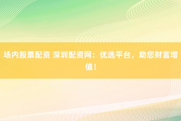 場內(nèi)股票配資 深圳配資網(wǎng)：優(yōu)選平臺，助您財(cái)富增值！