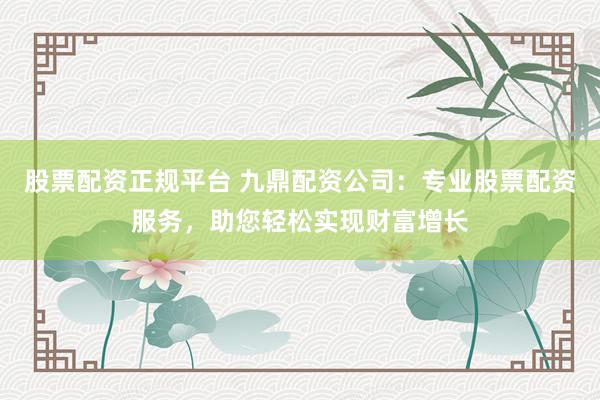 股票配資正規(guī)平臺 九鼎配資公司：專業(yè)股票配資服務，助您輕松實現財富增長