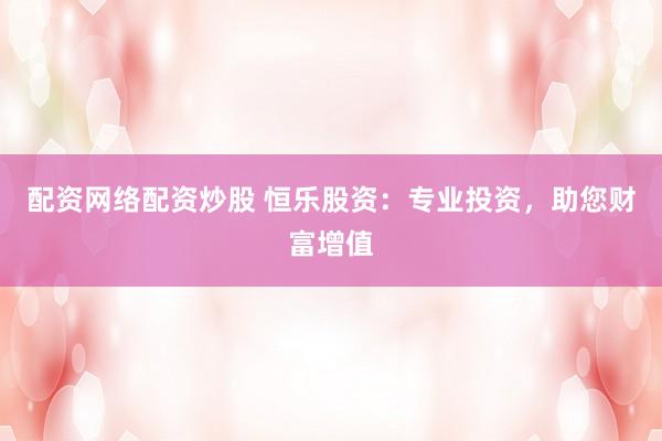 配資網(wǎng)絡配資炒股 恒樂股資：專業(yè)投資，助您財富增值