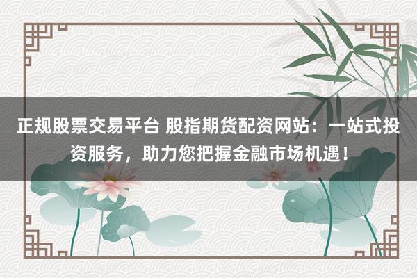 正規股票交易平臺 股指期貨配資網站：一站式投資服務，助力您把握金融市場機遇！