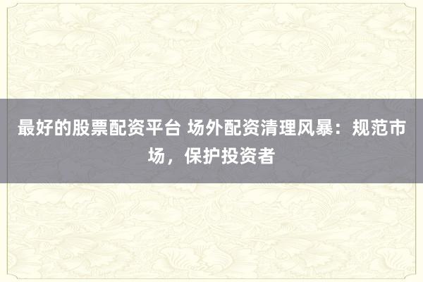 最好的股票配資平臺 場外配資清理風暴：規(guī)范市場，保護投資者
