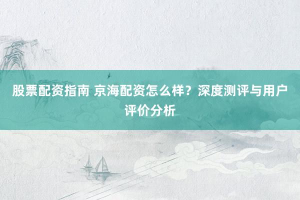股票配資指南 京海配資怎么樣？深度測評與用戶評價分析