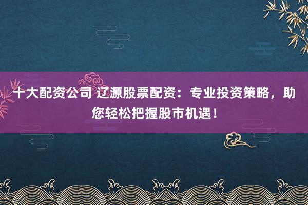 十大配資公司 遼源股票配資：專業投資策略，助您輕松把握股市機遇！