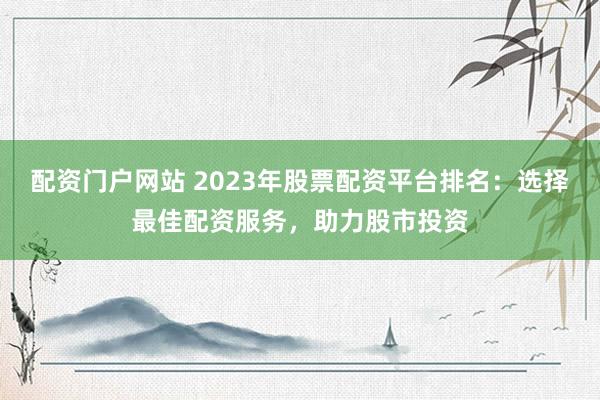 配資門戶網站 2023年股票配資平臺排名：選擇最佳配資服務，助力股市投資