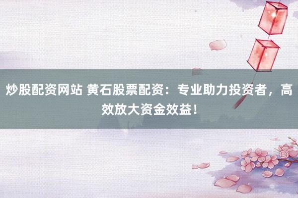 炒股配資網站 黃石股票配資：專業助力投資者，高效放大資金效益！