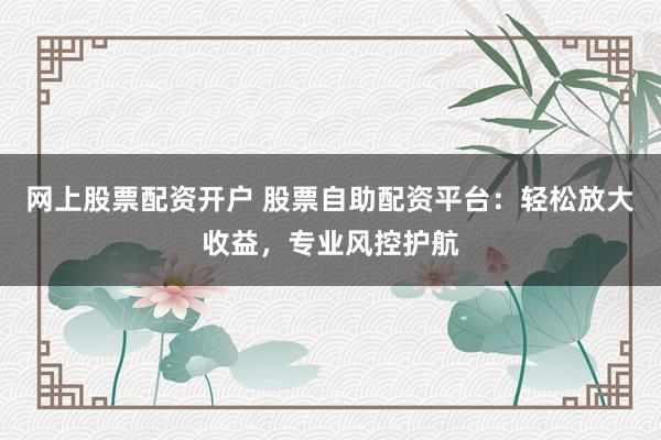 網上股票配資開戶 股票自助配資平臺：輕松放大收益，專業風控護航