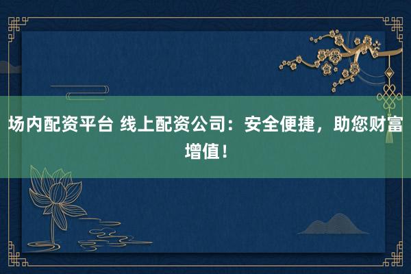 場內配資平臺 線上配資公司：安全便捷，助您財富增值！