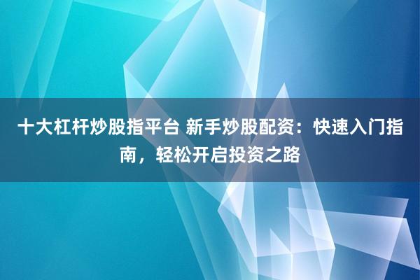 十大杠桿炒股指平臺 新手炒股配資：快速入門指南，輕松開啟投資之路