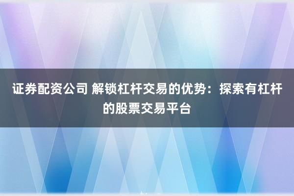 證券配資公司 解鎖杠桿交易的優勢：探索有杠桿的股票交易平臺